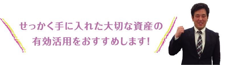 せっかく手に入れた大切な資産の有効活用をおすすめします！