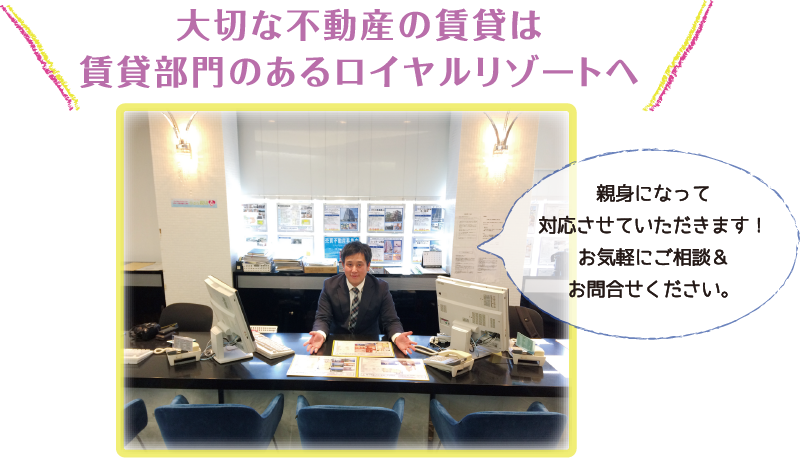 大切な不動産の賃貸は賃貸部門のあるロイヤルリゾートへ。親身になって対応させていただきます！お気軽にご相談＆お問合せください。